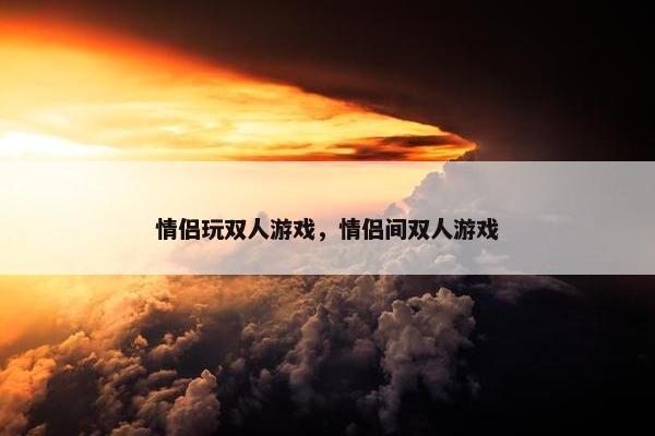 情侣玩双人游戏，情侣间双人游戏