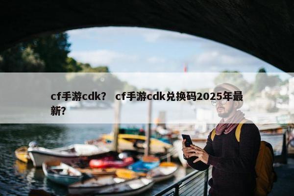 cf手游cdk？ cf手游cdk兑换码2025年最新？