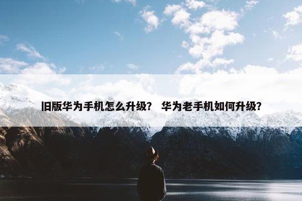 旧版华为手机怎么升级？ 华为老手机如何升级？
