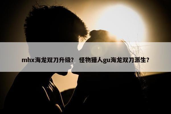 mhx海龙双刀升级？ 怪物猎人gu海龙双刀派生？