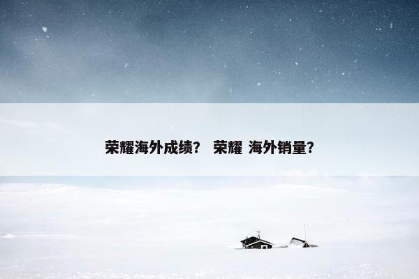 荣耀海外成绩？ 荣耀 海外销量？