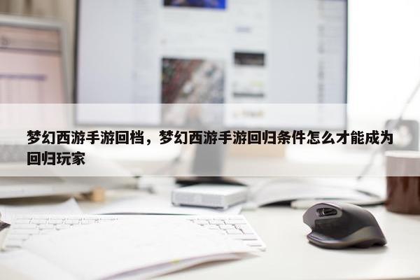 梦幻西游手游回档，梦幻西游手游回归条件怎么才能成为回归玩家
