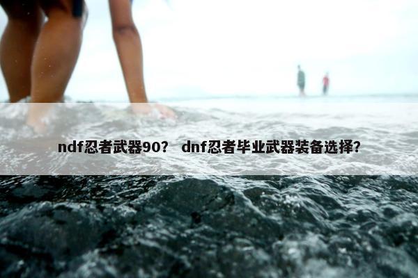 ndf忍者武器90？ dnf忍者毕业武器装备选择？