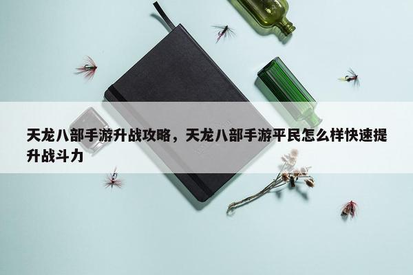 天龙八部手游升战攻略，天龙八部手游平民怎么样快速提升战斗力