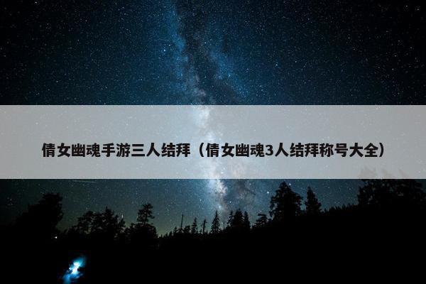倩女幽魂手游三人结拜（倩女幽魂3人结拜称号大全）
