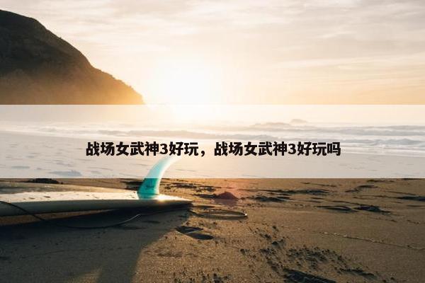 战场女武神3好玩，战场女武神3好玩吗