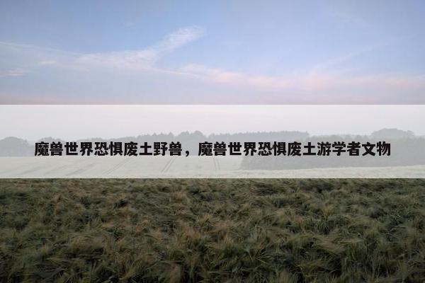 魔兽世界恐惧废土野兽，魔兽世界恐惧废土游学者文物