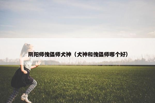 阴阳师傀儡师犬神（犬神和傀儡师哪个好）