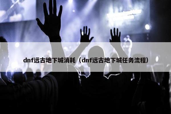 dnf远古地下城消耗（dnf远古地下城任务流程）