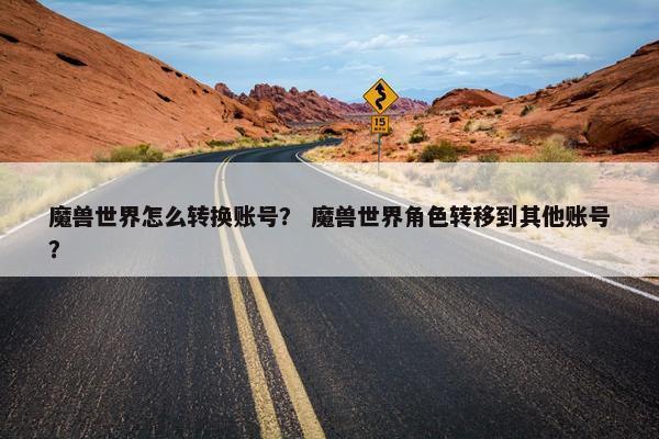魔兽世界怎么转换账号？ 魔兽世界角色转移到其他账号？
