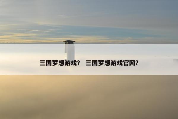 三国梦想游戏？ 三国梦想游戏官网？