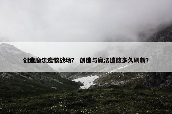 创造魔法遗骸战场？ 创造与魔法遗骸多久刷新？