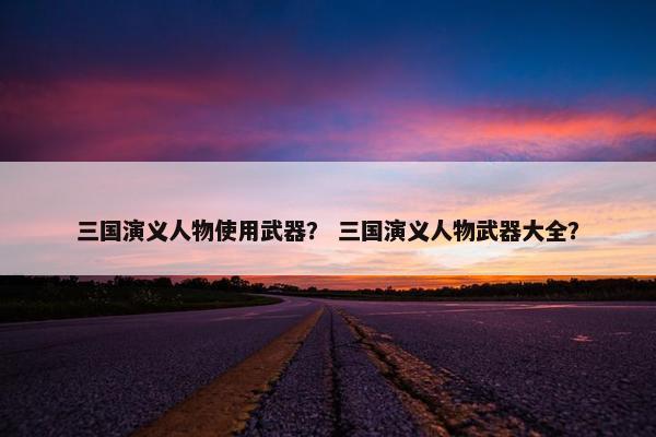 三国演义人物使用武器？ 三国演义人物武器大全？