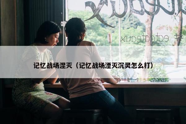 记忆战场涅灭（记忆战场湮灭沉灵怎么打）