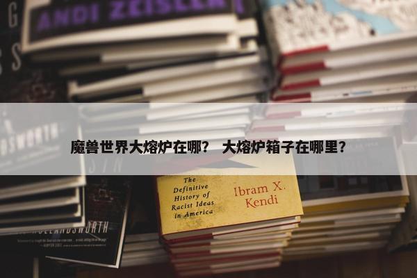 魔兽世界大熔炉在哪？ 大熔炉箱子在哪里？