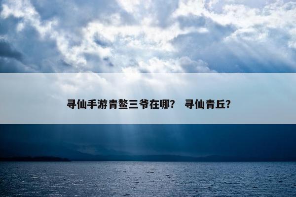 寻仙手游青鳌三爷在哪？ 寻仙青丘？
