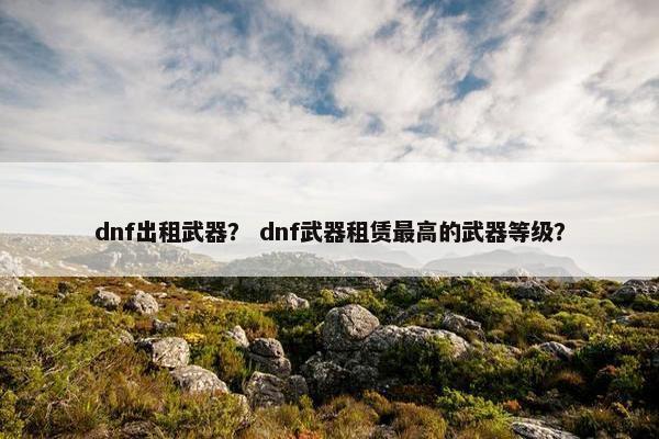 dnf出租武器？ dnf武器租赁最高的武器等级？