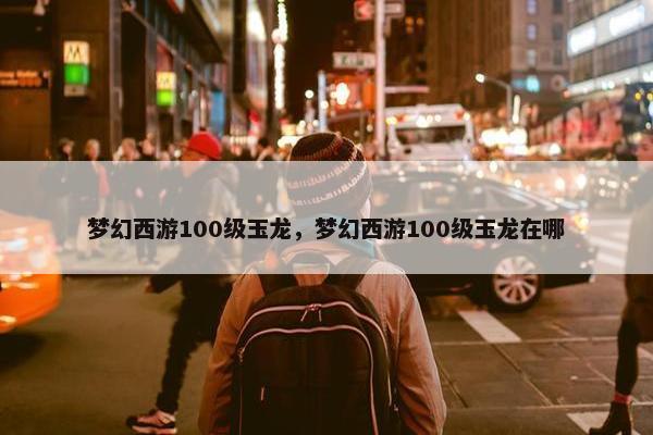 梦幻西游100级玉龙，梦幻西游100级玉龙在哪