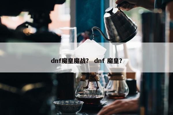 dnf魔皇魔战？ dnf 魔皇？
