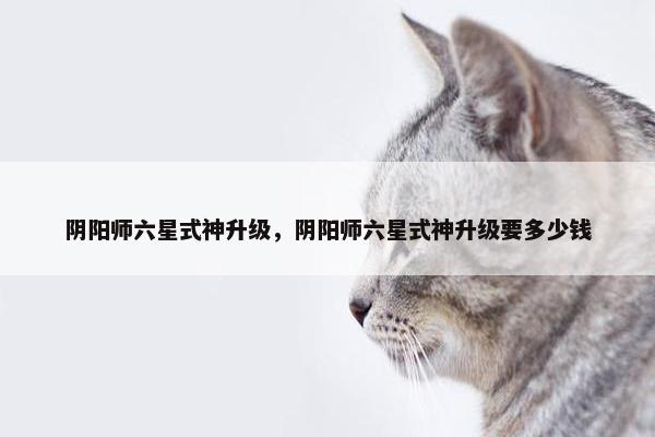 阴阳师六星式神升级，阴阳师六星式神升级要多少钱