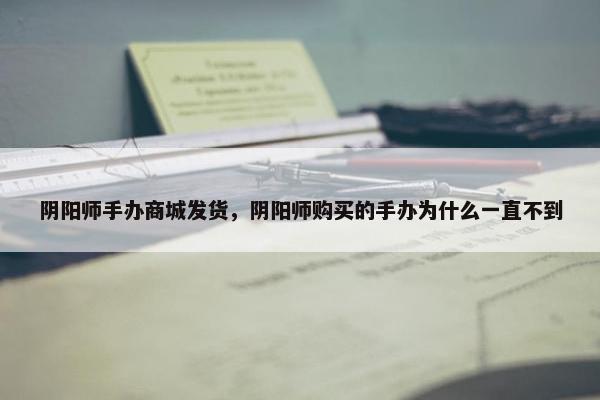 阴阳师手办商城发货，阴阳师购买的手办为什么一直不到