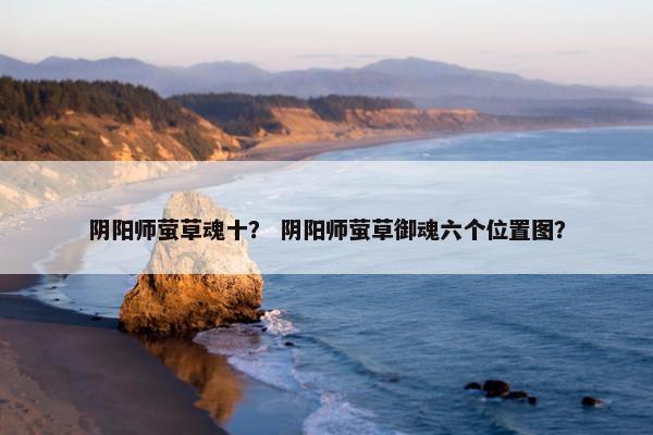 阴阳师萤草魂十？ 阴阳师萤草御魂六个位置图？