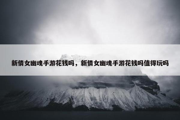 新倩女幽魂手游花钱吗，新倩女幽魂手游花钱吗值得玩吗