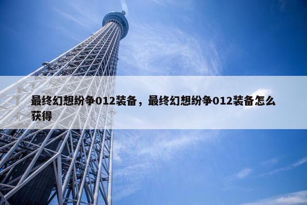 最终幻想纷争012装备，最终幻想纷争012装备怎么获得
