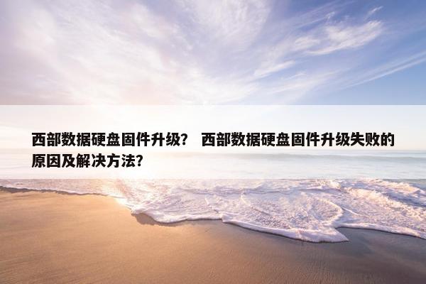 西部数据硬盘固件升级？ 西部数据硬盘固件升级失败的原因及解决方法？