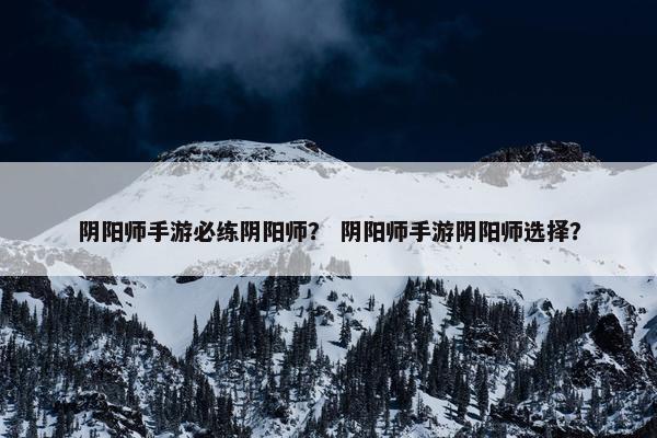 阴阳师手游必练阴阳师？ 阴阳师手游阴阳师选择？