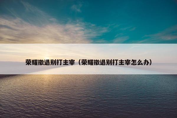 荣耀撤退别打主宰（荣耀撤退别打主宰怎么办）