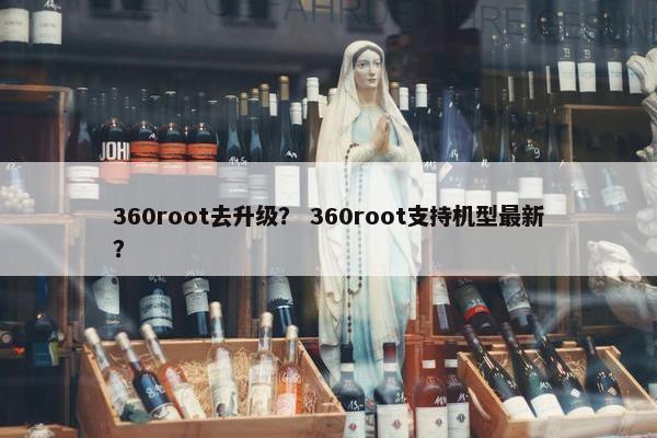 360root去升级？ 360root支持机型最新？