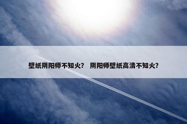 壁纸阴阳师不知火？ 阴阳师壁纸高清不知火？