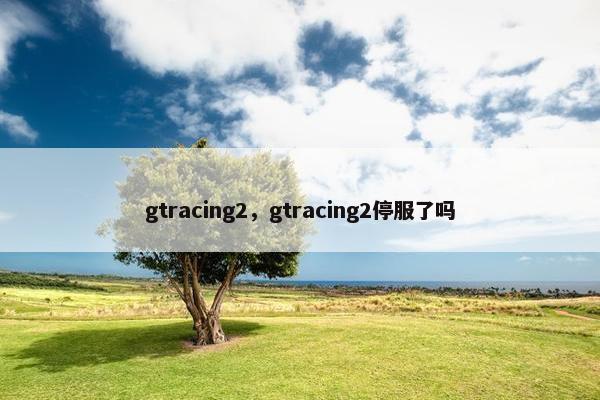 gtracing2，gtracing2停服了吗