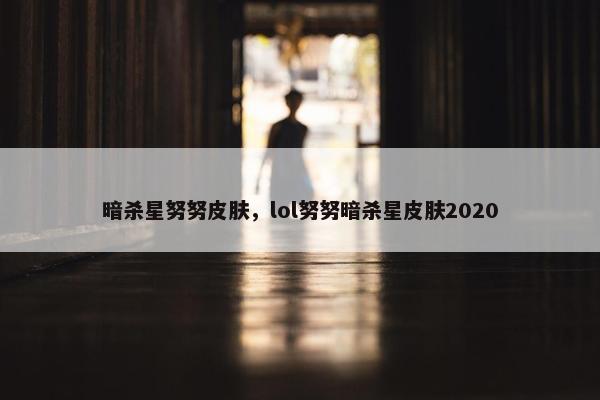 暗杀星努努皮肤，lol努努暗杀星皮肤2020
