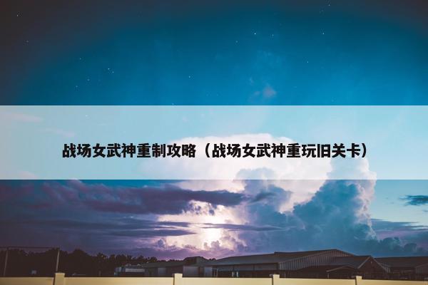 战场女武神重制攻略（战场女武神重玩旧关卡）