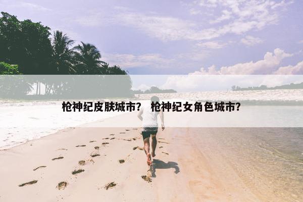 枪神纪皮肤城市？ 枪神纪女角色城市？