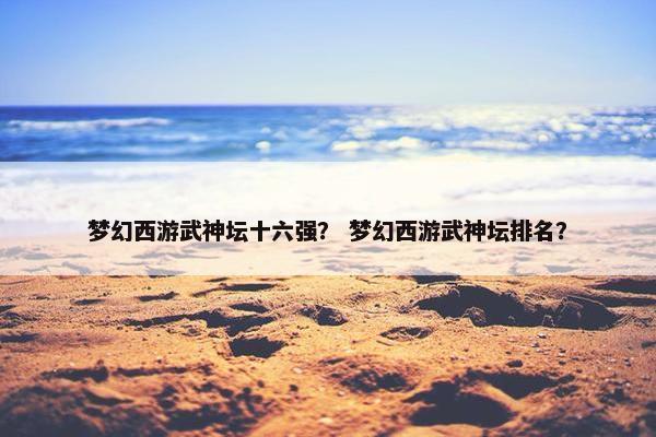 梦幻西游武神坛十六强？ 梦幻西游武神坛排名？