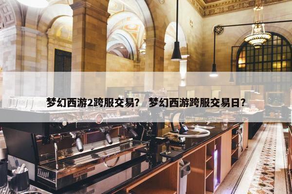梦幻西游2跨服交易？ 梦幻西游跨服交易日？