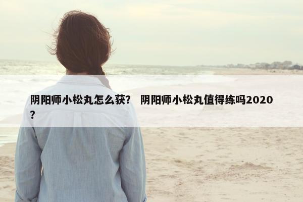 阴阳师小松丸怎么获？ 阴阳师小松丸值得练吗2020？