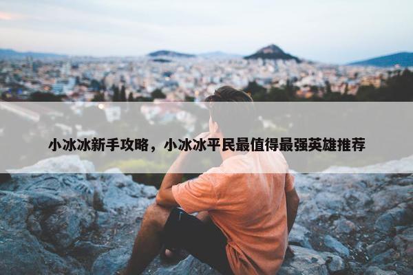 小冰冰新手攻略，小冰冰平民最值得最强英雄推荐