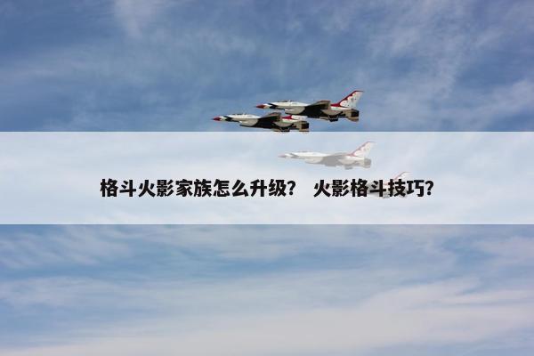 格斗火影家族怎么升级？ 火影格斗技巧？