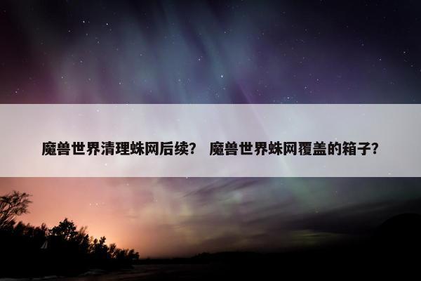 魔兽世界清理蛛网后续？ 魔兽世界蛛网覆盖的箱子？