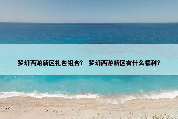 梦幻西游新区礼包组合？ 梦幻西游新区有什么福利？