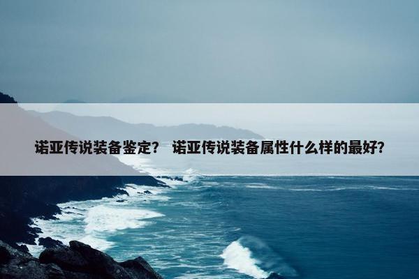 诺亚传说装备鉴定？ 诺亚传说装备属性什么样的最好？