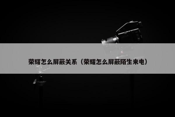 荣耀怎么屏蔽关系（荣耀怎么屏蔽陌生来电）