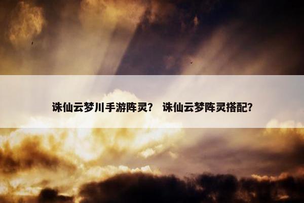 诛仙云梦川手游阵灵？ 诛仙云梦阵灵搭配？