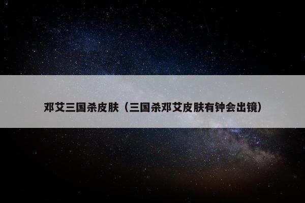 邓艾三国杀皮肤（三国杀邓艾皮肤有钟会出镜）