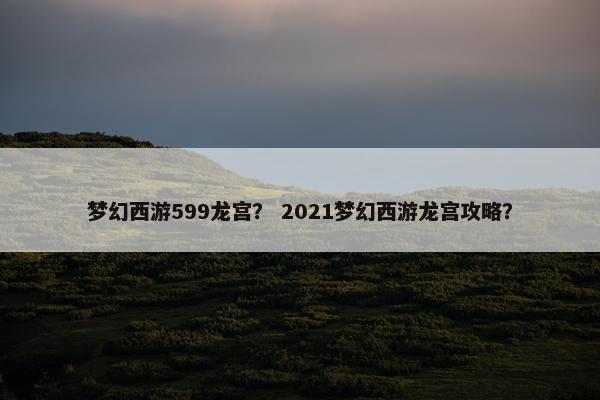 梦幻西游599龙宫？ 2021梦幻西游龙宫攻略？