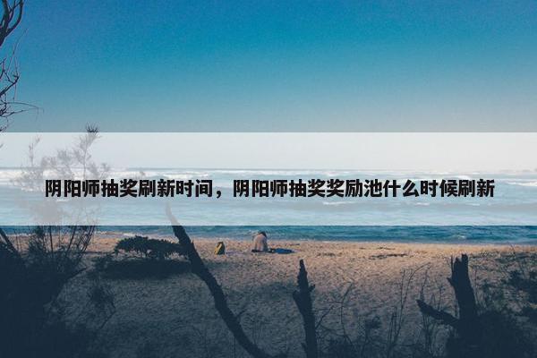 阴阳师抽奖刷新时间，阴阳师抽奖奖励池什么时候刷新